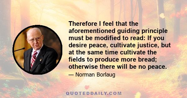 Therefore I feel that the aforementioned guiding principle must be modified to read: If you desire peace, cultivate justice, but at the same time cultivate the fields to produce more bread; otherwise there will be no