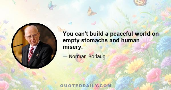 You can't build a peaceful world on empty stomachs and human misery.