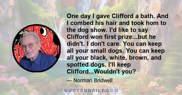 One day I gave Clifford a bath. And I combed his hair and took hom to the dog show. I'd like to say Clifford won first prize...but he didn't. I don't care. You can keep all your small dogs. You can keep all your black,