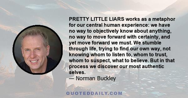 PRETTY LITTLE LIARS works as a metaphor for our central human experience: we have no way to objectively know about anything, no way to move forward with certainty, and yet move forward we must. We stumble through life,