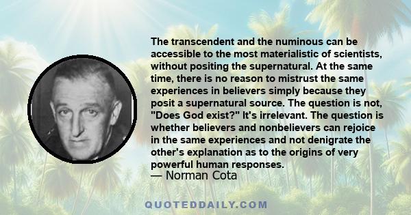 The transcendent and the numinous can be accessible to the most materialistic of scientists, without positing the supernatural. At the same time, there is no reason to mistrust the same experiences in believers simply