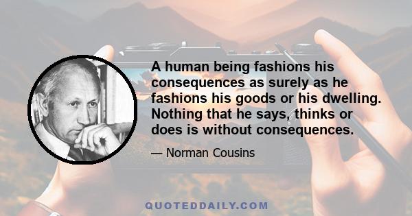 A human being fashions his consequences as surely as he fashions his goods or his dwelling. Nothing that he says, thinks or does is without consequences.