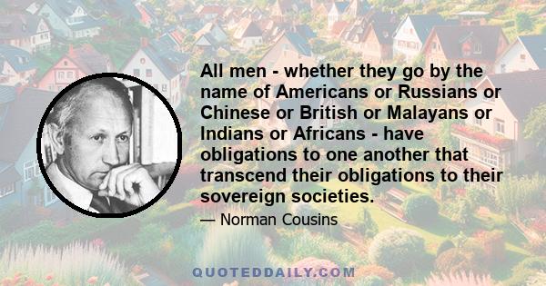 All men - whether they go by the name of Americans or Russians or Chinese or British or Malayans or Indians or Africans - have obligations to one another that transcend their obligations to their sovereign societies.