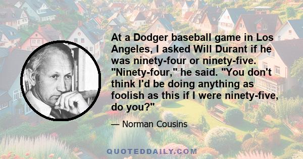 At a Dodger baseball game in Los Angeles, I asked Will Durant if he was ninety-four or ninety-five. Ninety-four, he said. You don't think I'd be doing anything as foolish as this if I were ninety-five, do you?