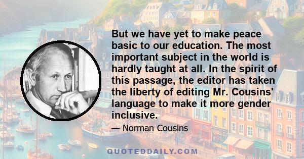 But we have yet to make peace basic to our education. The most important subject in the world is hardly taught at all. In the spirit of this passage, the editor has taken the liberty of editing Mr. Cousins' language to