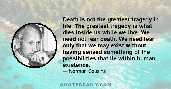 Death is not the greatest tragedy in life. The greatest tragedy is what dies inside us while we live. We need not fear death. We need fear only that we may exist without having sensed something of the possibilities that 