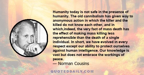 Humanity today is not safe in the presence of humanity. The old cannibalism has given way to anonymous action in which the killer and the killed do not know each other, and in which,indeed, the very fact of mass death