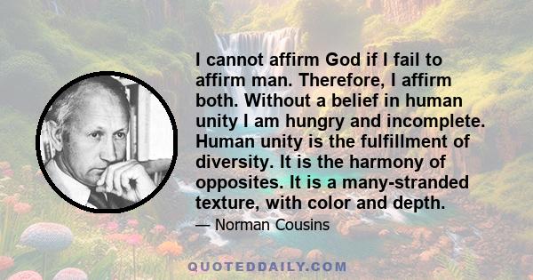 I cannot affirm God if I fail to affirm man. Therefore, I affirm both. Without a belief in human unity I am hungry and incomplete. Human unity is the fulfillment of diversity. It is the harmony of opposites. It is a