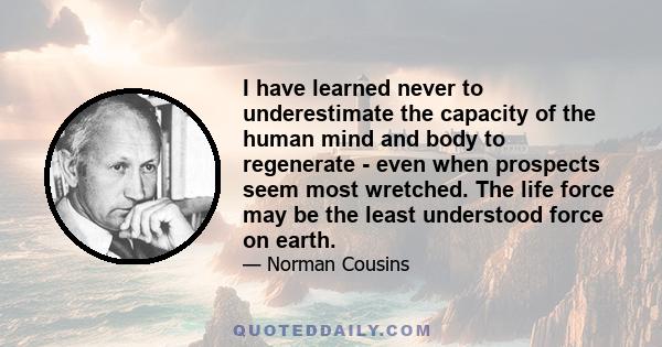 I have learned never to underestimate the capacity of the human mind and body to regenerate - even when prospects seem most wretched. The life force may be the least understood force on earth.