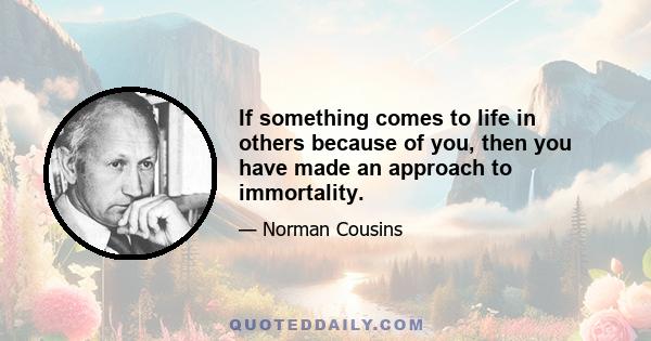 If something comes to life in others because of you, then you have made an approach to immortality.