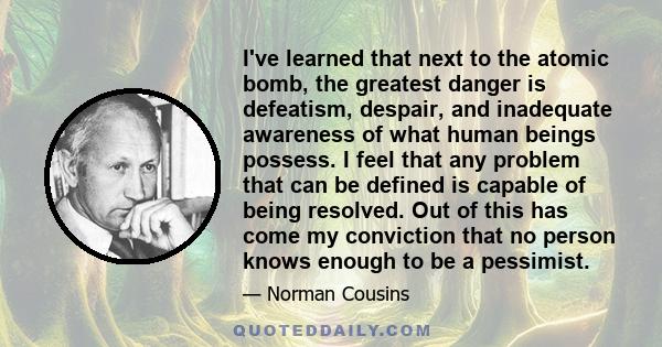 I've learned that next to the atomic bomb, the greatest danger is defeatism, despair, and inadequate awareness of what human beings possess. I feel that any problem that can be defined is capable of being resolved. Out