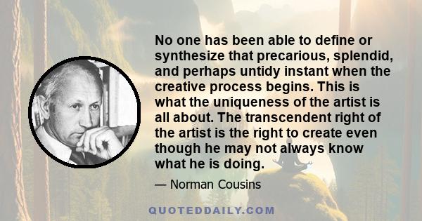 No one has been able to define or synthesize that precarious, splendid, and perhaps untidy instant when the creative process begins. This is what the uniqueness of the artist is all about. The transcendent right of the