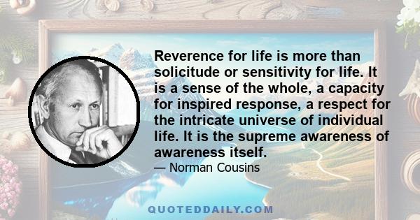 Reverence for life is more than solicitude or sensitivity for life. It is a sense of the whole, a capacity for inspired response, a respect for the intricate universe of individual life. It is the supreme awareness of