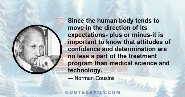 Since the human body tends to move in the direction of its expectations- plus or minus-it is important to know that attitudes of confidence and determination are no less a part of the treatment program than medical