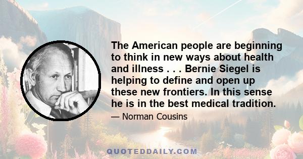 The American people are beginning to think in new ways about health and illness . . . Bernie Siegel is helping to define and open up these new frontiers. In this sense he is in the best medical tradition.