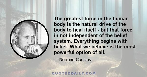 The greatest force in the human body is the natural drive of the body to heal itself - but that force in not independent of the belief system. Everything begins with belief. What we believe is the most powerful option