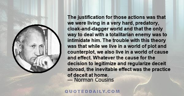 The justification for those actions was that we were living in a very hard, predatory, cloak-and-dagger world and that the only way to deal with a totalitarian enemy was to intimidate him. The trouble with this theory