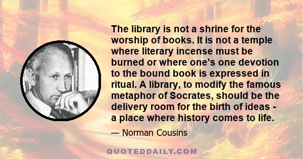 The library is not a shrine for the worship of books. It is not a temple where literary incense must be burned or where one's one devotion to the bound book is expressed in ritual. A library, to modify the famous