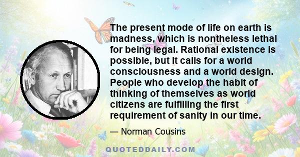 The present mode of life on earth is madness, which is nontheless lethal for being legal. Rational existence is possible, but it calls for a world consciousness and a world design. People who develop the habit of