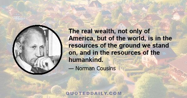 The real wealth, not only of America, but of the world, is in the resources of the ground we stand on, and in the resources of the humankind.