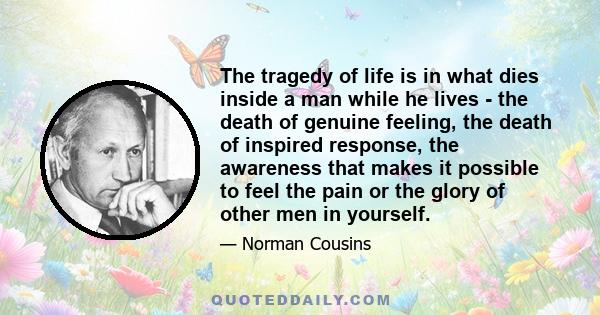 The tragedy of life is in what dies inside a man while he lives - the death of genuine feeling, the death of inspired response, the awareness that makes it possible to feel the pain or the glory of other men in yourself.