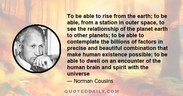 To be able to rise from the earth; to be able, from a station in outer space, to see the relationship of the planet earth to other planets; to be able to contemplate the billions of factors in precise and beautiful