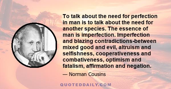 To talk about the need for perfection in man is to talk about the need for another species. The essence of man is imperfection. Imperfection and blazing contradictions-between mixed good and evil, altruism and