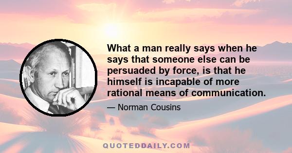 What a man really says when he says that someone else can be persuaded by force, is that he himself is incapable of more rational means of communication.