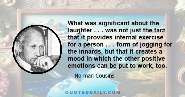 What was significant about the laughter . . . was not just the fact that it provides internal exercise for a person . . . form of jogging for the innards, but that it creates a mood in which the other positive emotions