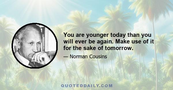 You are younger today than you will ever be again. Make use of it for the sake of tomorrow.