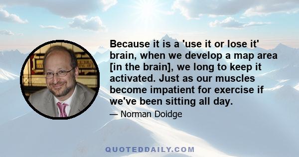 Because it is a 'use it or lose it' brain, when we develop a map area [in the brain], we long to keep it activated. Just as our muscles become impatient for exercise if we've been sitting all day.