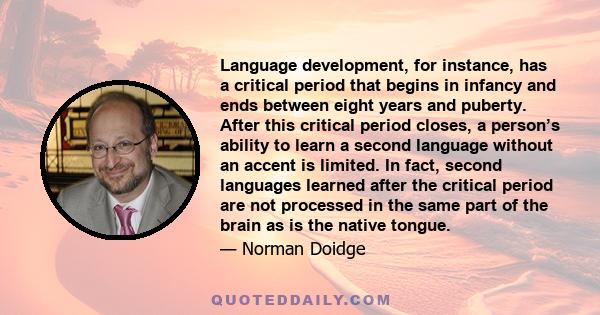 Language development, for instance, has a critical period that begins in infancy and ends between eight years and puberty. After this critical period closes, a person’s ability to learn a second language without an