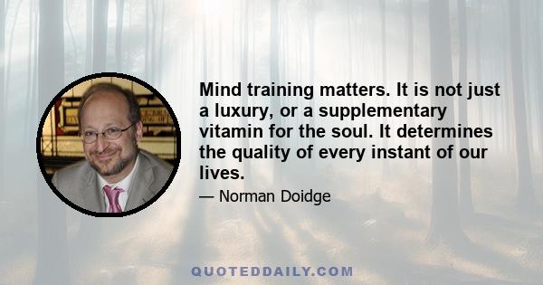 Mind training matters. It is not just a luxury, or a supplementary vitamin for the soul. It determines the quality of every instant of our lives.