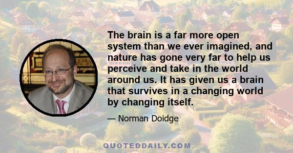 The brain is a far more open system than we ever imagined, and nature has gone very far to help us perceive and take in the world around us. It has given us a brain that survives in a changing world by changing itself.