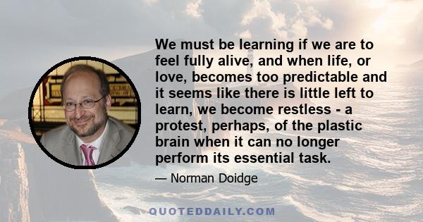 We must be learning if we are to feel fully alive, and when life, or love, becomes too predictable and it seems like there is little left to learn, we become restless - a protest, perhaps, of the plastic brain when it