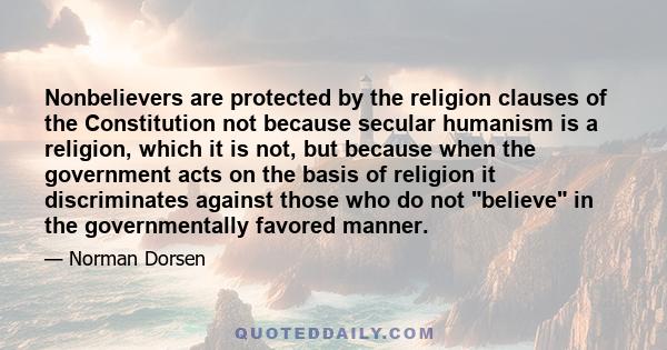 Nonbelievers are protected by the religion clauses of the Constitution not because secular humanism is a religion, which it is not, but because when the government acts on the basis of religion it discriminates against