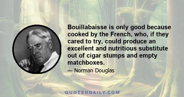 Bouillabaisse is only good because cooked by the French, who, if they cared to try, could produce an excellent and nutritious substitute out of cigar stumps and empty matchboxes.