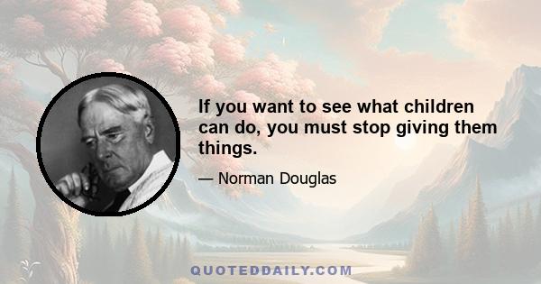 If you want to see what children can do, you must stop giving them things.