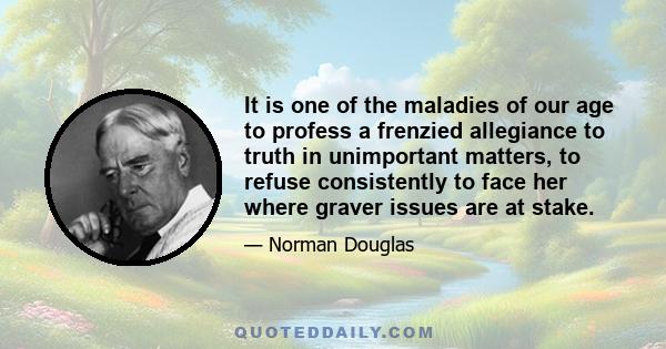 It is one of the maladies of our age to profess a frenzied allegiance to truth in unimportant matters, to refuse consistently to face her where graver issues are at stake.