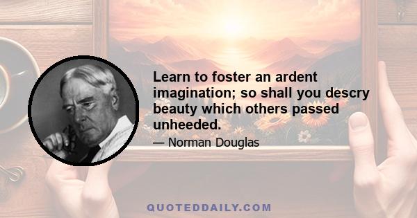 Learn to foster an ardent imagination; so shall you descry beauty which others passed unheeded.