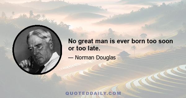 No great man is ever born too soon or too late.