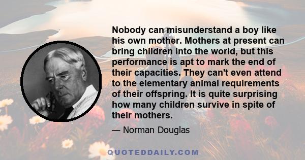 Nobody can misunderstand a boy like his own mother. Mothers at present can bring children into the world, but this performance is apt to mark the end of their capacities. They can't even attend to the elementary animal