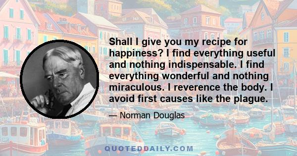 Shall I give you my recipe for happiness? I find everything useful and nothing indispensable. I find everything wonderful and nothing miraculous. I reverence the body. I avoid first causes like the plague.