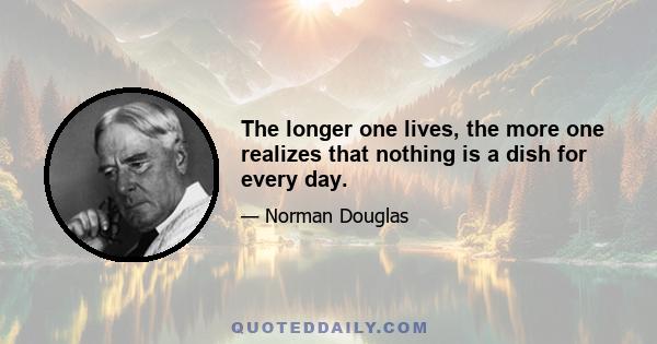 The longer one lives, the more one realizes that nothing is a dish for every day.