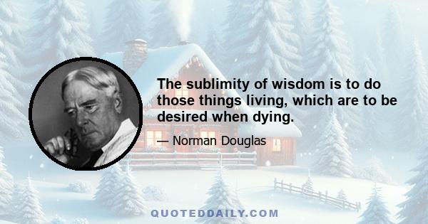 The sublimity of wisdom is to do those things living, which are to be desired when dying.