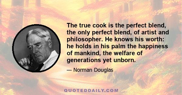 The true cook is the perfect blend, the only perfect blend, of artist and philosopher. He knows his worth: he holds in his palm the happiness of mankind, the welfare of generations yet unborn.