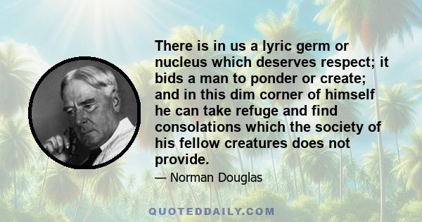 There is in us a lyric germ or nucleus which deserves respect; it bids a man to ponder or create; and in this dim corner of himself he can take refuge and find consolations which the society of his fellow creatures does 