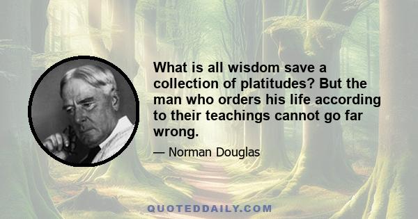 What is all wisdom save a collection of platitudes? But the man who orders his life according to their teachings cannot go far wrong.