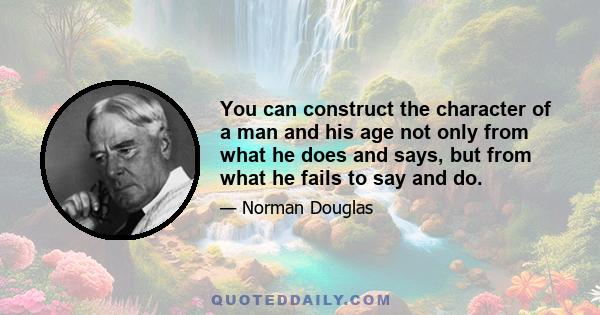 You can construct the character of a man and his age not only from what he does and says, but from what he fails to say and do.