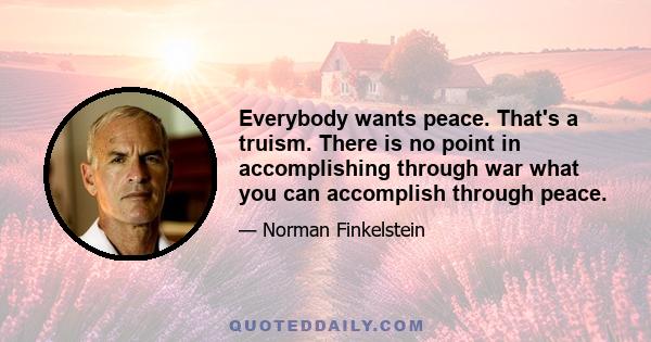 Everybody wants peace. That's a truism. There is no point in accomplishing through war what you can accomplish through peace.